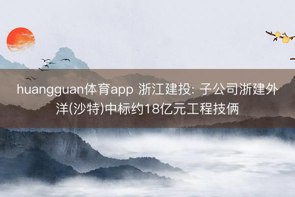 huangguan体育app 浙江建投: 子公司浙建外洋(沙特)中标约18亿元工程技俩