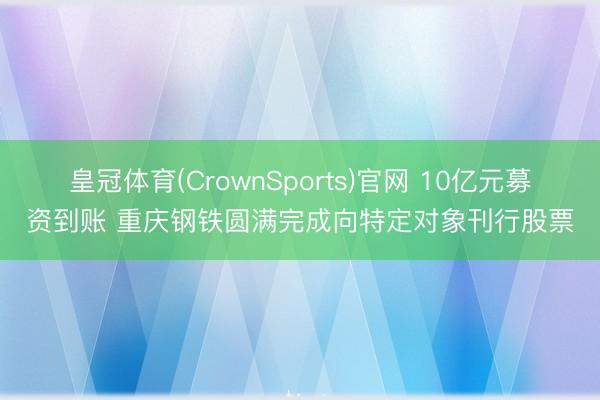皇冠体育(CrownSports)官网 10亿元募资到账 重庆钢铁圆满完成向特定对象刊行股票