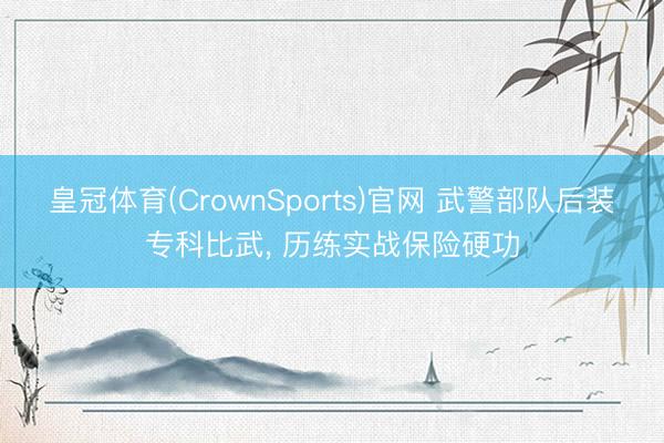 皇冠体育(CrownSports)官网 武警部队后装专科比武， 历练实战保险硬功