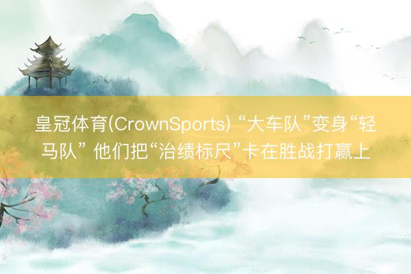 皇冠体育(CrownSports) “大车队”变身“轻马队” 他们把“治绩标尺”卡在胜战打赢上