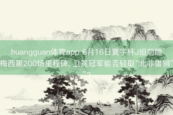 huangguan体育app 6月16日寰宇杯J组前瞻: 梅西第200场里程碑， 卫冕冠军能否轻取“北非雄狮”?