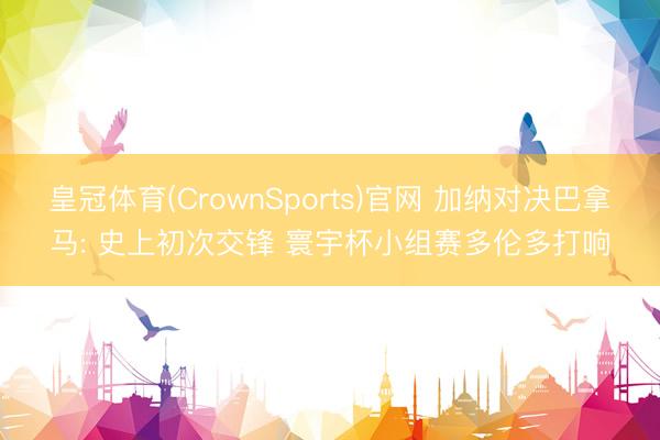 皇冠体育(CrownSports)官网 加纳对决巴拿马: 史上初次交锋 寰宇杯小组赛多伦多打响