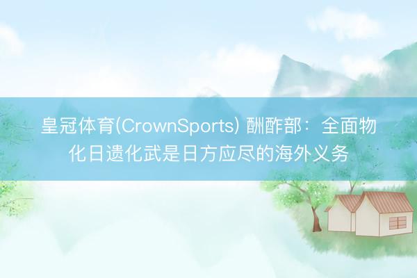 皇冠体育(CrownSports) 酬酢部：全面物化日遗化武是日方应尽的海外义务