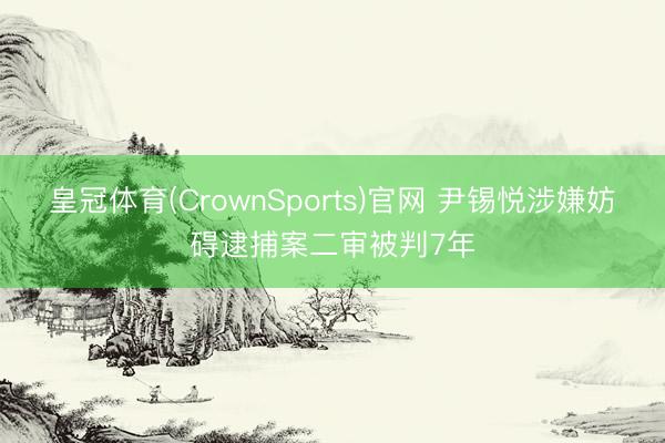 皇冠体育(CrownSports)官网 尹锡悦涉嫌妨碍逮捕案二审被判7年