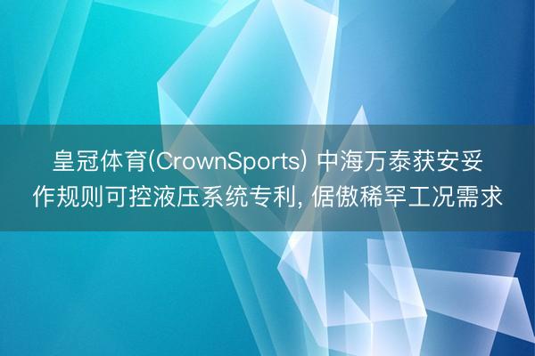 皇冠体育(CrownSports) 中海万泰获安妥作规则可控液压系统专利， 倨傲稀罕工况需求