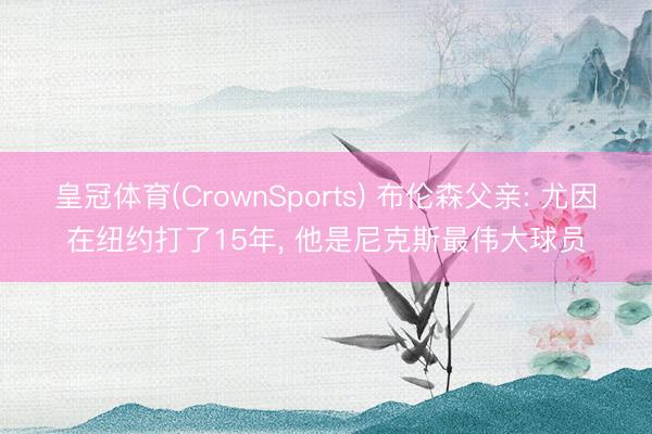 皇冠体育(CrownSports) 布伦森父亲: 尤因在纽约打了15年， 他是尼克斯最伟大球员