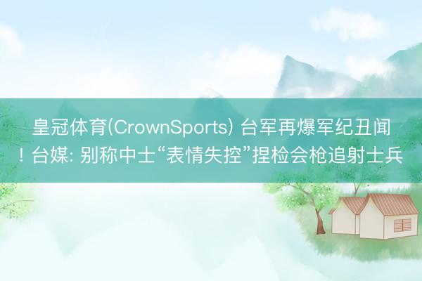 皇冠体育(CrownSports) 台军再爆军纪丑闻! 台媒: 别称中士“表情失控”捏检会枪追射士兵