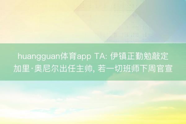 huangguan体育app TA: 伊镇正勤勉敲定加里·奥尼尔出任主帅, 若一切班师下周官宣