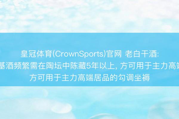 皇冠体育(CrownSports)官网 老白干酒: 武陵酒新坐褥的基酒频繁需在陶坛中陈藏5年以上， 方可用于主力高端居品的勾调坐褥