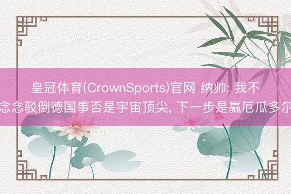 皇冠体育(CrownSports)官网 纳帅: 我不念念驳倒德国事否是宇宙顶尖, 下一步是赢厄瓜多尔